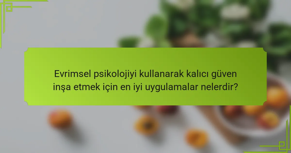 Evrimsel psikolojiyi kullanarak kalıcı güven inşa etmek için en iyi uygulamalar nelerdir?